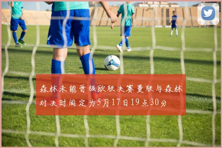 森林未能晋级欧联决赛曼联与森林对决时间定为5月17日19点30分