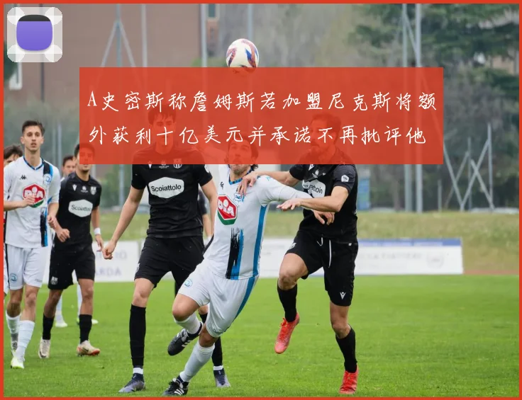 A史密斯称詹姆斯若加盟尼克斯将额外获利十亿美元并承诺不再批评他