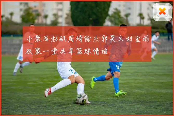 小聚洛杉矶周琦徐杰郭昊文刘金雨欢聚一堂共享篮球情谊