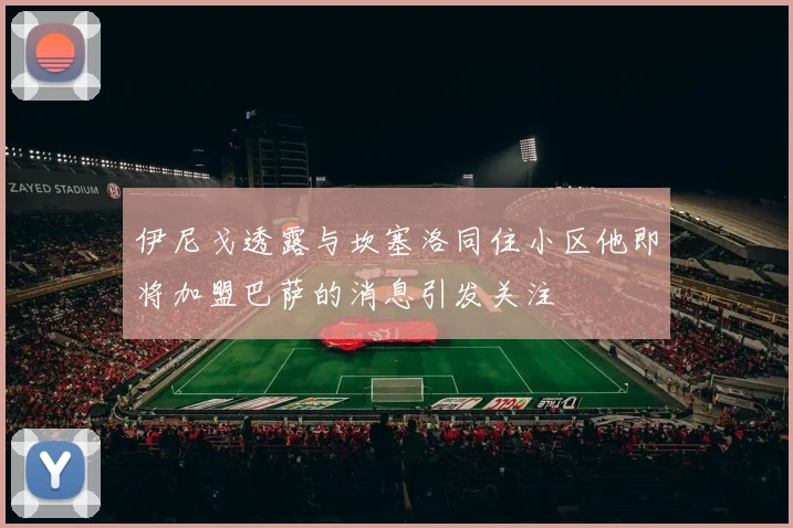 伊尼戈透露与坎塞洛同住小区他即将加盟巴萨的消息引发关注