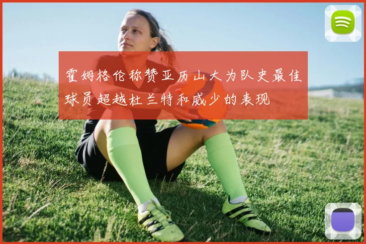 霍姆格伦称赞亚历山大为队史最佳球员超越杜兰特和威少的表现
