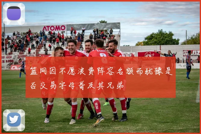 篮网因不愿浪费阵容名额而犹豫是否交易字母哥及其兄弟