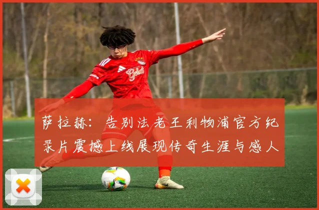 萨拉赫:告别法老王利物浦官方纪录片震撼上线展现传奇生涯与感人时刻