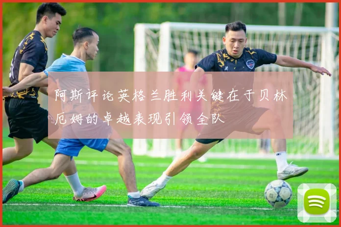 阿斯评论英格兰胜利关键在于贝林厄姆的卓越表现引领全队