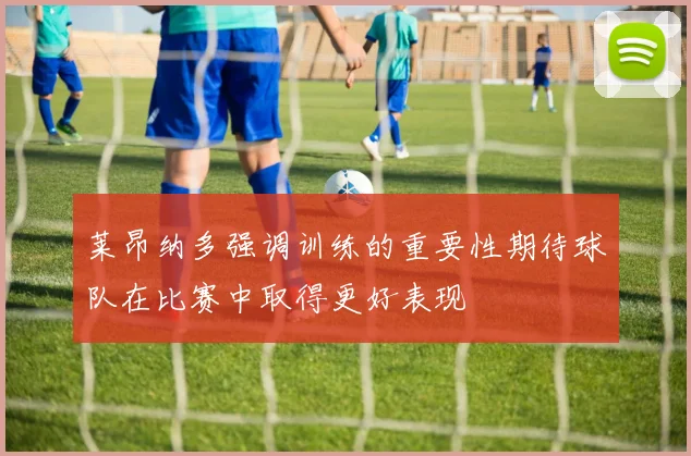 莱昂纳多强调训练的重要性期待球队在比赛中取得更好表现