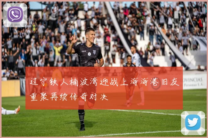 辽宁铁人楠波湾迎战上海海港旧友重聚再续传奇对决