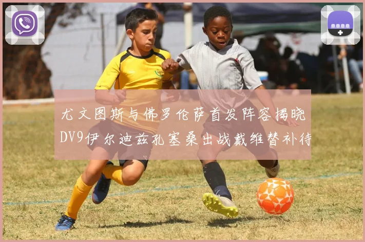 尤文图斯与佛罗伦萨首发阵容揭晓DV9伊尔迪兹孔塞桑出战戴维替补待命