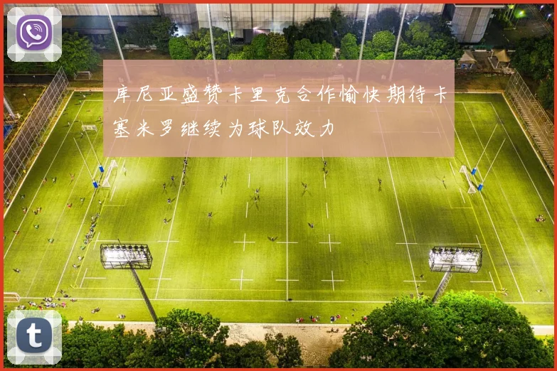 库尼亚盛赞卡里克合作愉快期待卡塞米罗继续为球队效力