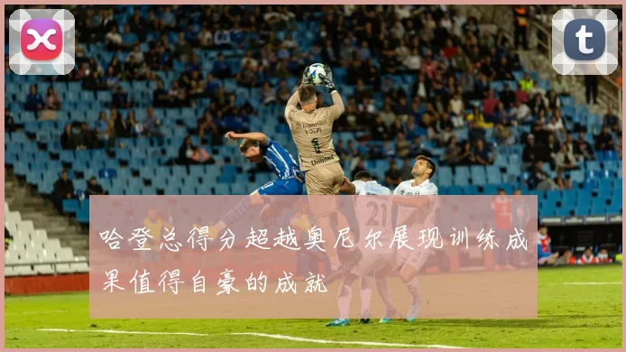 哈登总得分超越奥尼尔展现训练成果值得自豪的成就