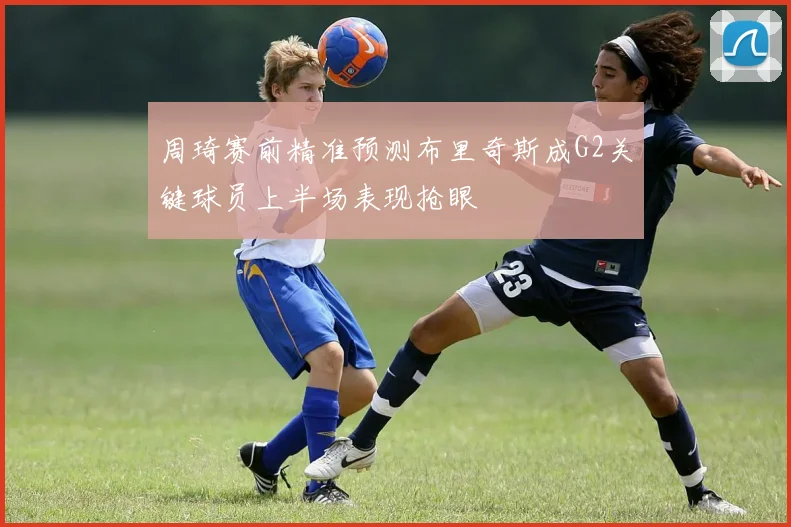 周琦赛前精准预测布里奇斯成G2关键球员上半场表现抢眼