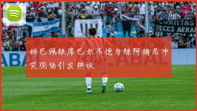 姆巴佩缺席巴尔韦德与琼阿梅尼冲突现场引发热议