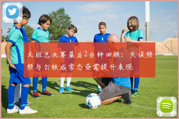 文班总决赛最后2分钟回顾：失误频频与打铁成常态亟需提升表现