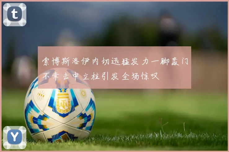 索博斯洛伊内切迅猛发力一脚轰门不幸击中立柱引发全场惊叹