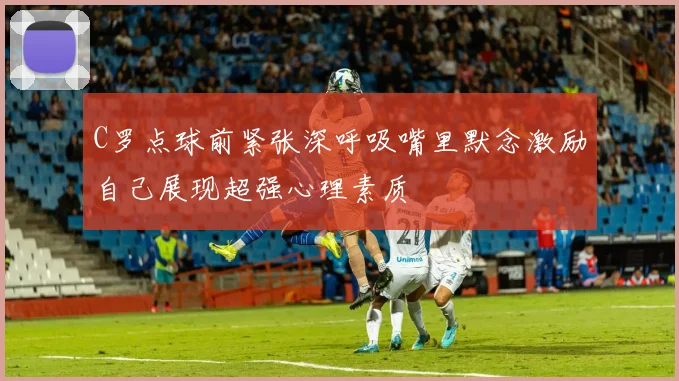 C罗点球前紧张深呼吸嘴里默念激励自己展现超强心理素质