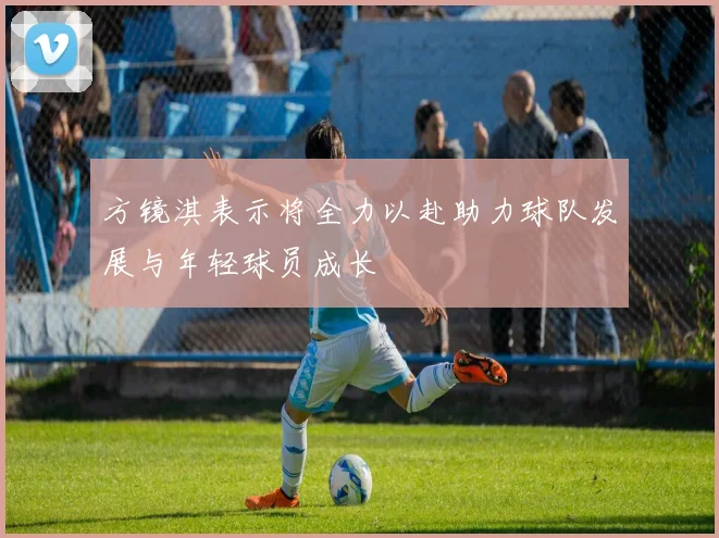 方镜淇表示将全力以赴助力球队发展与年轻球员成长