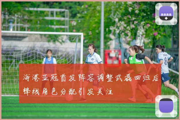 海港亚冠首发阵容调整武磊回归后锋线角色分配引发关注