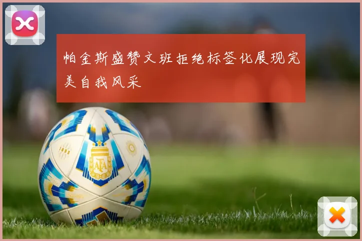 帕金斯盛赞文班拒绝标签化展现完美自我风采