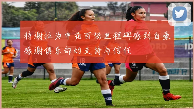 特谢拉为申花百场里程碑感到自豪感谢俱乐部的支持与信任
