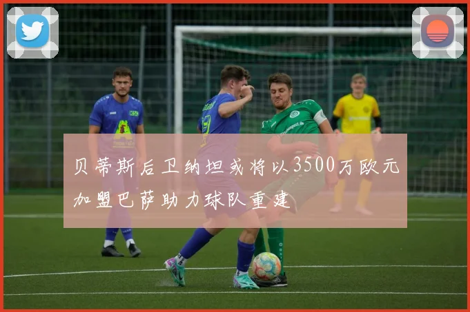 贝蒂斯后卫纳坦或将以3500万欧元加盟巴萨助力球队重建