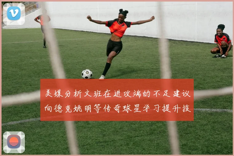 美媒分析文班在进攻端的不足建议向德克姚明等传奇球星学习提升技能