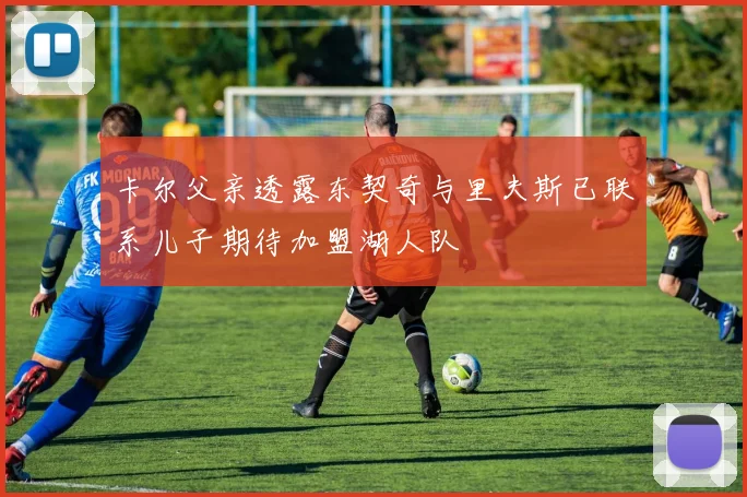 卡尔父亲透露东契奇与里夫斯已联系儿子期待加盟湖人队