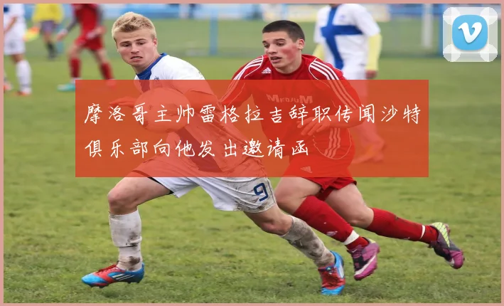 摩洛哥主帅雷格拉吉辞职传闻沙特俱乐部向他发出邀请函